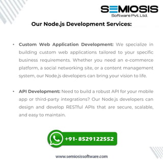 • Custom Web Application Development: We specialize in
building custom web applications tailored to your specific
business requirements. Whether you need an e-commerce
platform, a social networking site, or a content management
system, our Node.js developers can bring your vision to life.
• API Development: Need to build a robust API for your mobile
app or third-party integrations? Our Node.js developers can
design and develop RESTful APIs that are secure, scalable,
and easy to maintain.
Our Node.js Development Services:
 