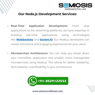• Real-Time Application Development: From chat
applications to live streaming platforms, we have expertise in
building real-time applications using technologies
like WebSockets and Socket.IO. Our Node.js developers can
create interactive and engaging experiences for your users.
• Microservices Architecture: We can help you break down
your monolithic application into smaller, more manageable
microservices using Node.js. This allows for better scalability,
fault isolation, and flexibility in your architecture.
Our Node.js Development Services:
 