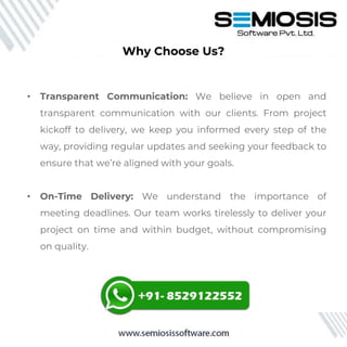 • Transparent Communication: We believe in open and
transparent communication with our clients. From project
kickoff to delivery, we keep you informed every step of the
way, providing regular updates and seeking your feedback to
ensure that we’re aligned with your goals.
• On-Time Delivery: We understand the importance of
meeting deadlines. Our team works tirelessly to deliver your
project on time and within budget, without compromising
on quality.
Why Choose Us?
 