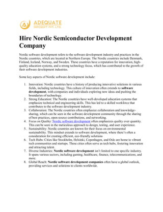 Hire Nordic Semiconductor Development
Company
Nordic software development refers to the software development industry and practices in the
Nordic countries, which are located in Northern Europe. The Nordic countries include Denmark,
Finland, Iceland, Norway, and Sweden. These countries have a reputation for innovation, high-
quality education systems, and a strong technology focus, which has contributed to the growth of
their software development industries.
Some key aspects of Nordic software development include:
1. Innovation: Nordic countries have a history of producing innovative solutions in various
fields, including technology. This culture of innovation often extends to software
development, with companies and individuals exploring new ideas and pushing the
boundaries of technology.
2. Strong Education: The Nordic countries have well-developed education systems that
emphasize technical and engineering skills. This has led to a skilled workforce that
contributes to the software development industry.
3. Collaboration: The Nordic countries often emphasize collaboration and knowledge-
sharing, which can be seen in the software development community through the sharing
of best practices, open-source contributions, and networking.
4. Focus on Quality: Nordic software development often emphasizes quality over quantity.
This can be seen in the meticulous approach to design, testing, and user experience.
5. Sustainability: Nordic countries are known for their focus on environmental
sustainability. This mindset extends to software development, where there’s often a
consideration for creating efficient, eco-friendly solutions
6. Tech Hubs: Cities like Stockholm, Helsinki, Copenhagen, and Oslo are home to vibrant
tech communities and startups. These cities often serve as tech hubs, fostering innovation
and attracting talent.
7. Diverse Industries: Nordic software development isn’t limited to one specific industry.
It spans various sectors, including gaming, healthcare, finance, telecommunications, and
more.
8. Global Reach: Nordic software development companies often have a global outlook,
providing services and solutions to clients worldwide.
 