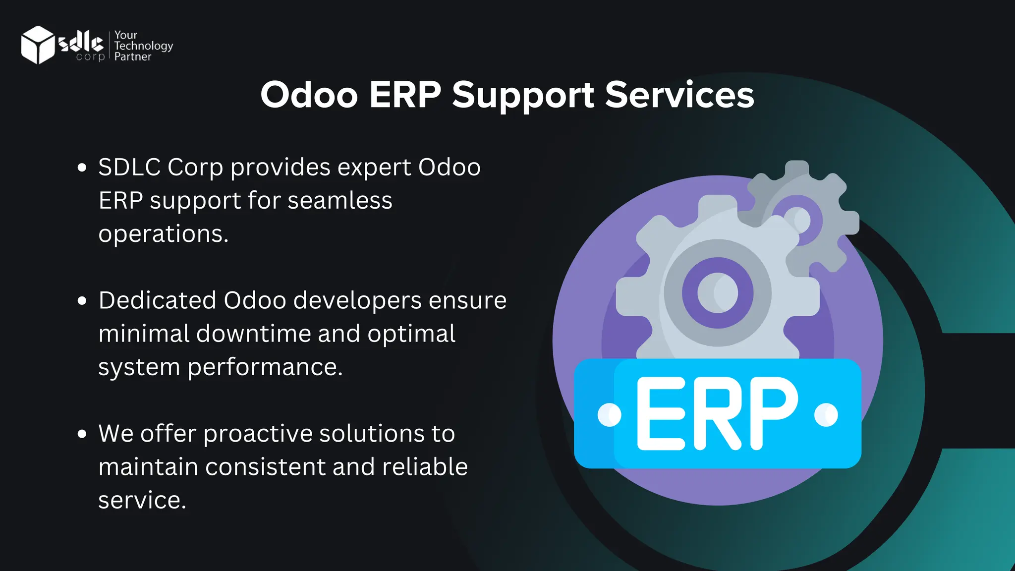 Odoo ERP Support Services
SDLC Corp provides expert Odoo
ERP support for seamless
operations.
Dedicated Odoo developers ensure
minimal downtime and optimal
system performance.
We offer proactive solutions to
maintain consistent and reliable
service.
 