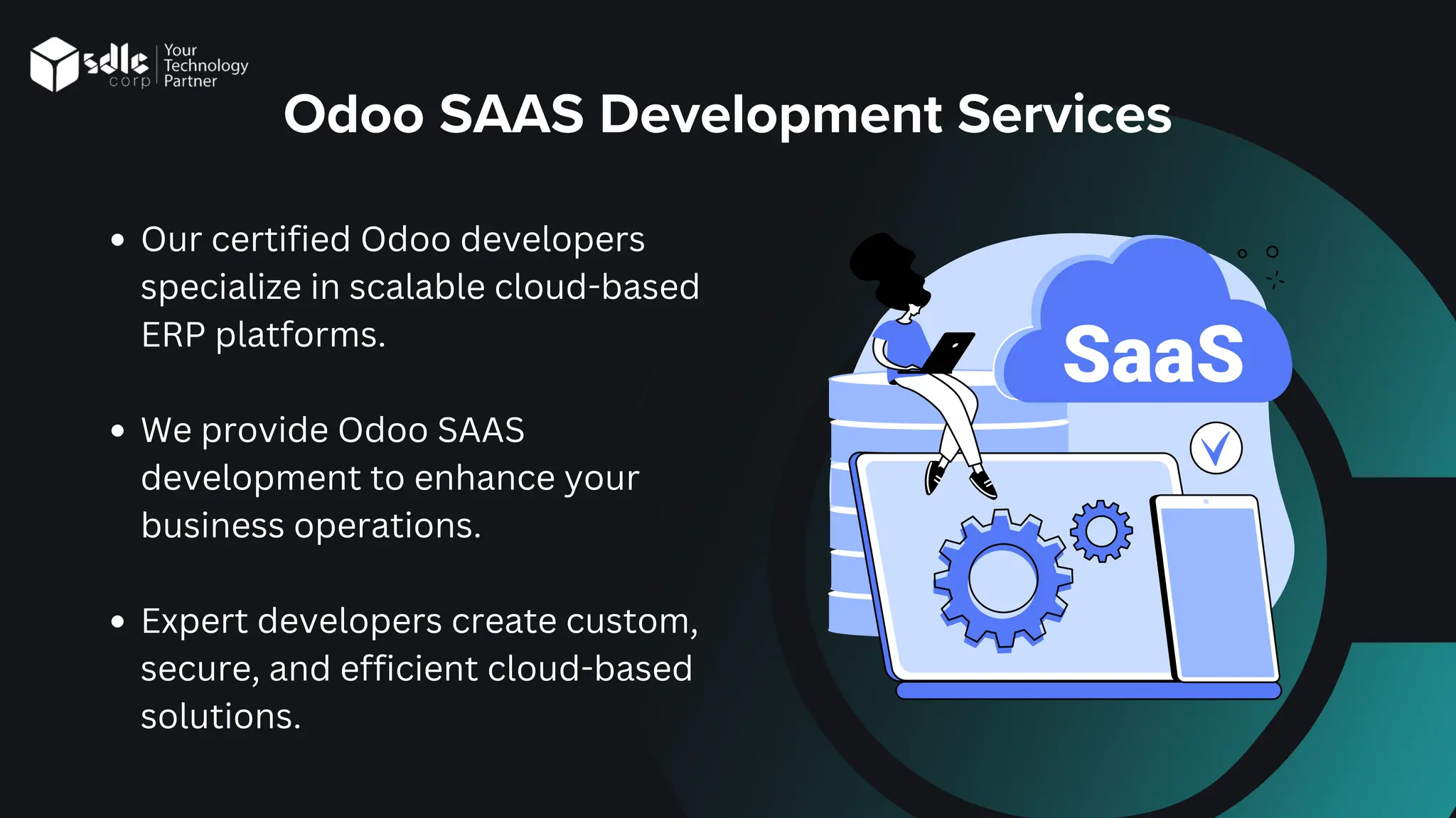 Odoo SAAS Development Services
Our certified Odoo developers
specialize in scalable cloud-based
ERP platforms.
We provide Odoo SAAS
development to enhance your
business operations.
Expert developers create custom,
secure, and efficient cloud-based
solutions.
 