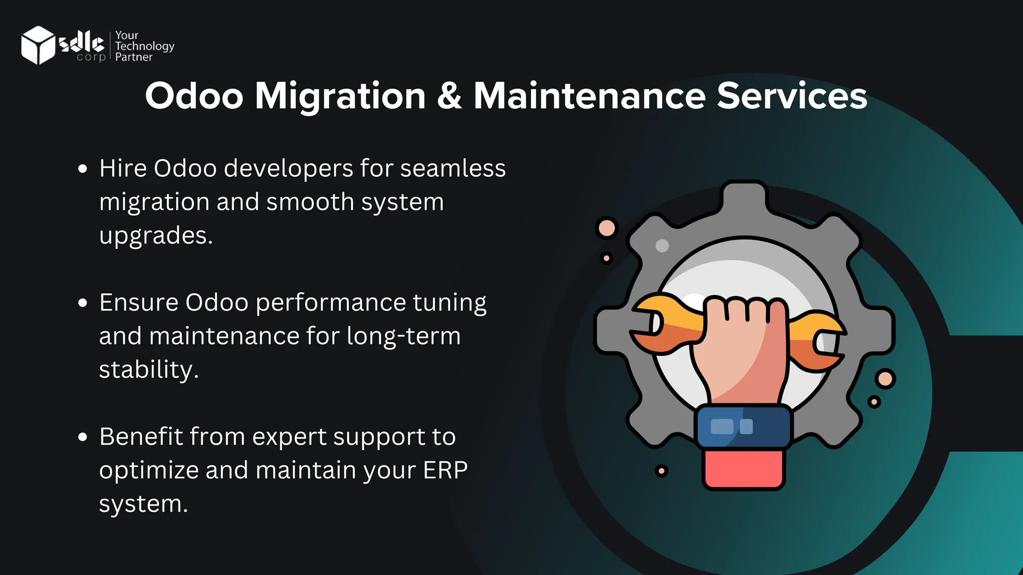 Odoo Migration & Maintenance Services
Hire Odoo developers for seamless
migration and smooth system
upgrades.
Ensure Odoo performance tuning
and maintenance for long-term
stability.
Benefit from expert support to
optimize and maintain your ERP
system.
 