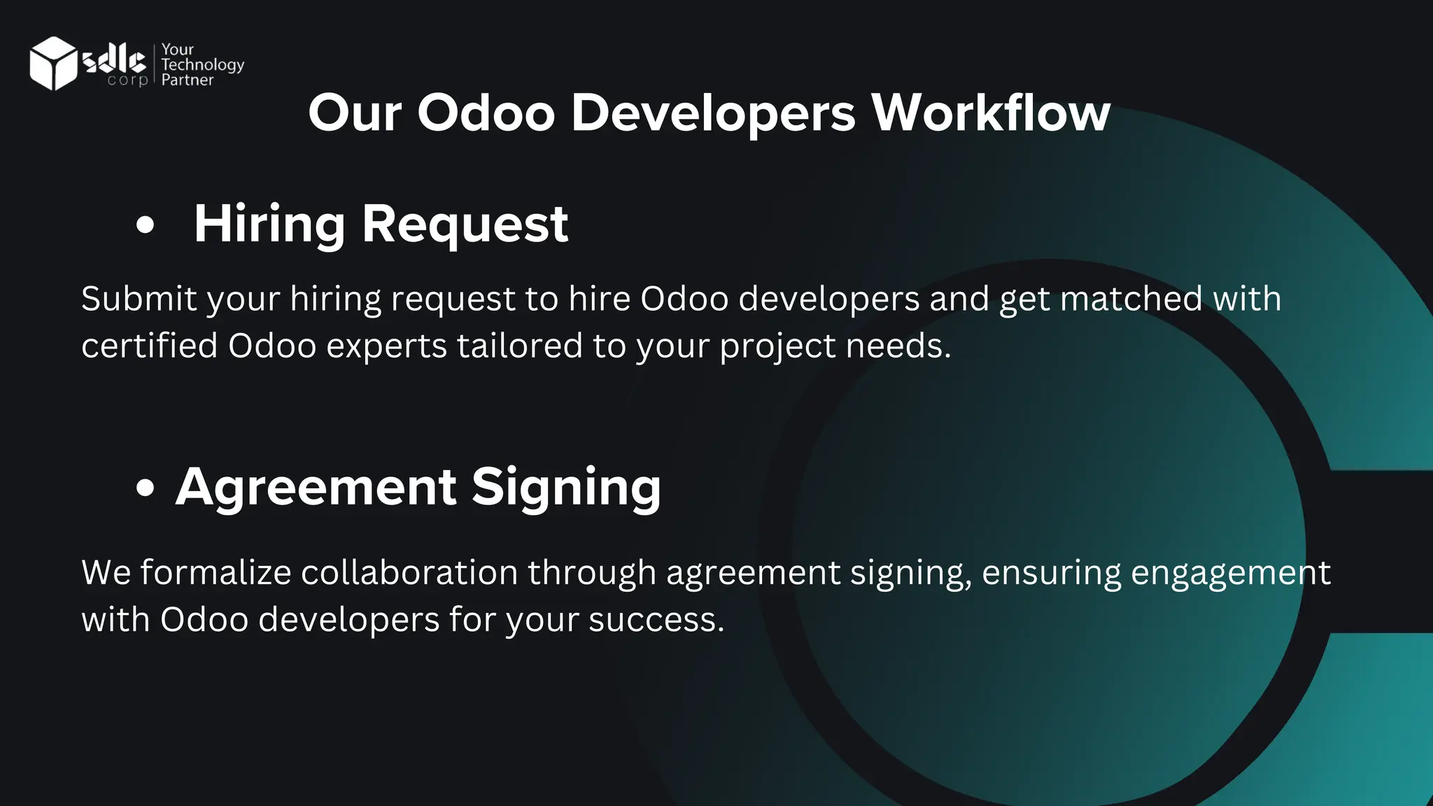 Our Odoo Developers Workflow
Hiring Request
Submit your hiring request to hire Odoo developers and get matched with
certified Odoo experts tailored to your project needs.
Agreement Signing
We formalize collaboration through agreement signing, ensuring engagement
with Odoo developers for your success.
 