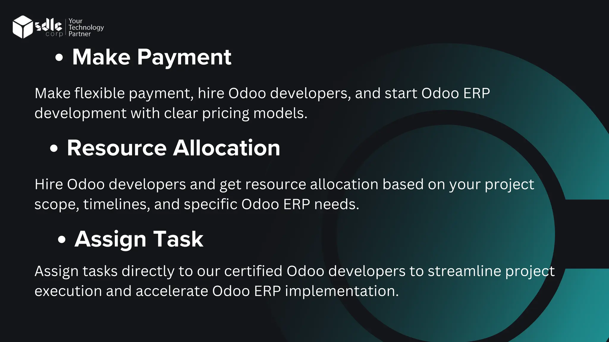 Make Payment
Make flexible payment, hire Odoo developers, and start Odoo ERP
development with clear pricing models.
Resource Allocation
Hire Odoo developers and get resource allocation based on your project
scope, timelines, and specific Odoo ERP needs.
Assign Task
Assign tasks directly to our certified Odoo developers to streamline project
execution and accelerate Odoo ERP implementation.
 