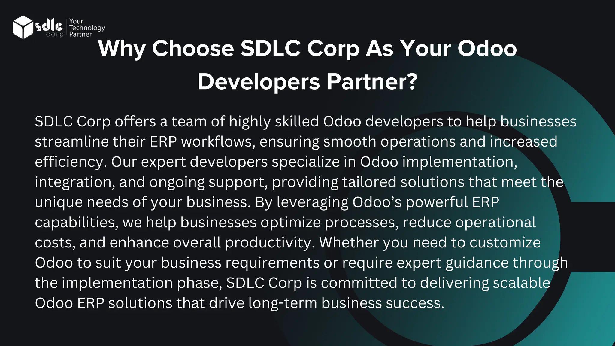 Why Choose SDLC Corp As Your Odoo
Developers Partner?
SDLC Corp offers a team of highly skilled Odoo developers to help businesses
streamline their ERP workflows, ensuring smooth operations and increased
efficiency. Our expert developers specialize in Odoo implementation,
integration, and ongoing support, providing tailored solutions that meet the
unique needs of your business. By leveraging Odoo’s powerful ERP
capabilities, we help businesses optimize processes, reduce operational
costs, and enhance overall productivity. Whether you need to customize
Odoo to suit your business requirements or require expert guidance through
the implementation phase, SDLC Corp is committed to delivering scalable
Odoo ERP solutions that drive long-term business success.
 