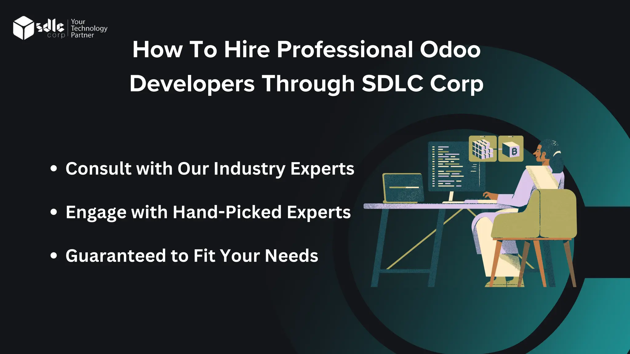 How To Hire Professional Odoo
Developers Through SDLC Corp
Consult with Our Industry Experts
Engage with Hand-Picked Experts
Guaranteed to Fit Your Needs
 