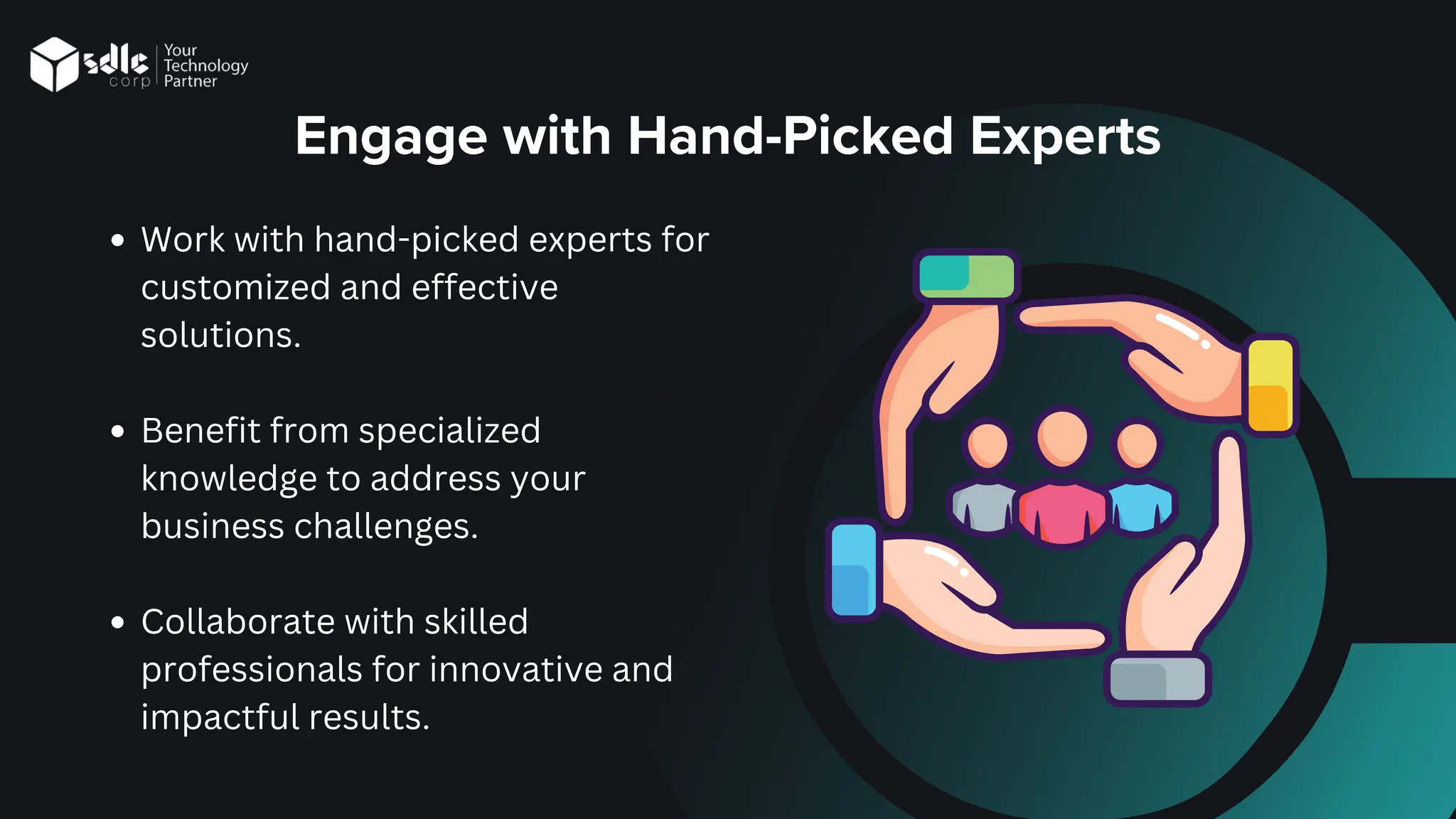 Engage with Hand-Picked Experts
Work with hand-picked experts for
customized and effective
solutions.
Benefit from specialized
knowledge to address your
business challenges.
Collaborate with skilled
professionals for innovative and
impactful results.
 
