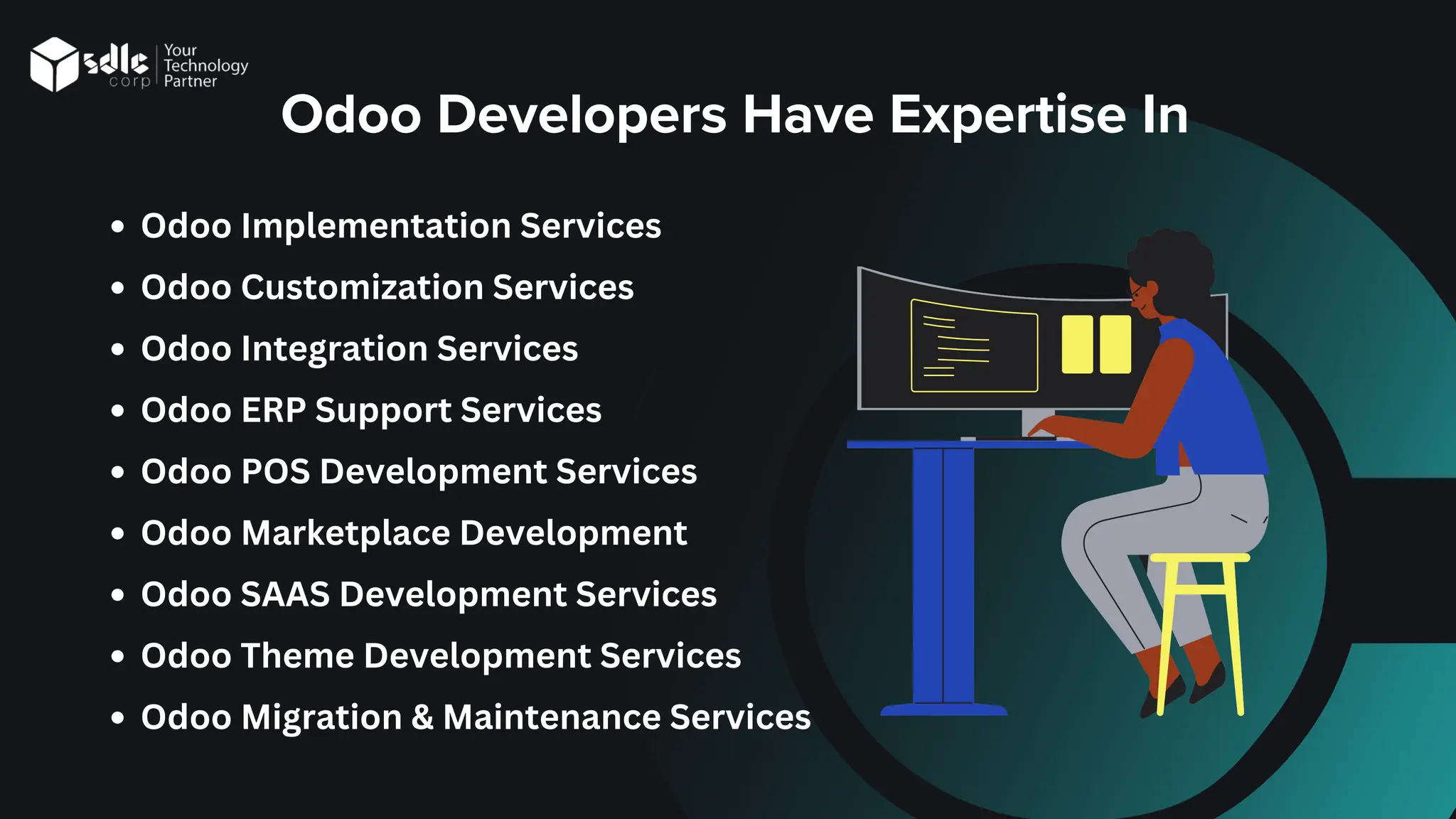Odoo Implementation Services
Odoo Customization Services
Odoo Integration Services
Odoo ERP Support Services
Odoo POS Development Services
Odoo Marketplace Development
Odoo SAAS Development Services
Odoo Theme Development Services
Odoo Migration & Maintenance Services
Odoo Developers Have Expertise In
 