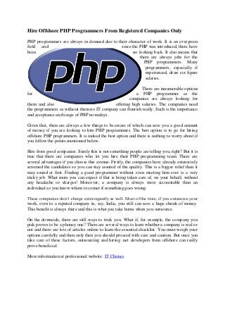 Hire Offshore PHP Programmers From Registered Companies Only
PHP programmers are always in demand due to their character of work. It is an evergreen
field and                                     since the PHP was introduced, there have
been                                                no looking back. It also means that
                                                        there are always jobs for the
                                                          PHP programmers. Many
                                                           programmers, especially if
                                                           experienced, draw six figure
                                                           salaries.

                                                           There are innumerable options
for                                                    a PHP programmer as the
                                                    companies are always looking for
them and also                               offering high salaries. The companies need
the programmers as without them no IT company can flourish really. Such is the importance
and acceptance and usage of PHP nowadays.

Given that, there are always a few things to be aware of which can save you a good amount
of money if you are looking to hire PHP programmers. The best option is to go for hiring
offshore PHP programmers. It is indeed the best option and there is nothing to worry about if
you follow the points mentioned below.

Hire from good companies. Surely this is not something people are telling you, right? But it is
true that there are companies who let you hire their PHP programming team. There are
several advantages if you choose this avenue. Firstly, the companies have already extensively
screened the candidates so you can stay assured of the quality. This is a bigger relief than it
may sound at first. Finding a good programmer without even meeting him ever is a very
tricky job. What more you can expect if that is being taken care of, on your behalf, without
any headache or charges! Moreover, a company is always more accountable than an
individual so you know whom to corner if something goes wrong.

These companies don’t charge extravagantly as well. Most of the time, if you outsource your
work, even to a reputed company in, say, India, you still can save a huge chunk of money.
This benefit is always there and this is what you take home when you outsource.

On the downside, there are still ways to trick you. What if, for example, the company you
pick proves to be a phoney one? There are several ways to learn whether a company is real or
not and there are lots of articles online to learn the essential checklist. You must weigh your
options carefully and then only then you should proceed with care and caution. But once you
take care of these factors, outsourcing and hiring .net developers from offshore can really
prove beneficial.

More information at professional website: IT Chimes
 