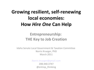 Growing resilient, self-renewing local economies: How  Hire One  Can Help Entrepreneurship:  THE Key to Job Creation Idaho Senate Local Government & Taxation Committee  Norris Krueger, PhD March 2011 [email_address] 208.440.3747 @entrep_thinking 