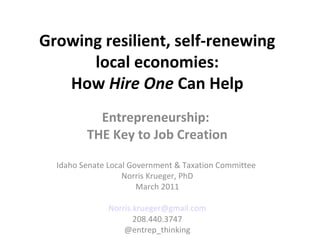 Growing resilient, self-renewing
      local economies:
   How Hire One Can Help
           Entrepreneurship:
         THE Key to Job Creation

  Idaho Senate Local Government & Taxation Committee
                   Norris Krueger, PhD
                       March 2011

               Norris.krueger@gmail.com
                      208.440.3747
                   @entrep_thinking
 