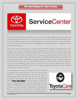 Terry Shields Toyota Page 1
For those who own a Toyota car, their vehicle is a matter of pride and they will go to any extent to ensure that
it stays perfectly up to date. But since, it is a vehicle and run on the roads, it will surely suffer damages. Apart
from this, they will also require annual or semi-annual maintenance, where all their parts would be examined by
an expert mechanic. He will see the precision and faultlessness of the parts and give you suggestions on the
parts that need replacement.
Once you have the names of the parts to be replaced, your task would be to look for a reliable provider of these
spare parts and accessories. In the market as well as on the Internet, you will come across several resources that
will allure you by claiming to be the best. This will confuse you, but you need to be very careful while selecting
the Toyota car service provider as well as the source to buy spare parts and accessories from. The reason is that
Toyota brand is not small and has a full range of cars like Toyota Rukus Sydney, Toyota Aurion Sydney and
several others. Each car runs on different technology and different model parts. Thus, it is important that you
select the service providers who can work specifically towards your specific model. Another very important
point is that you should look only towards the authorized Toyota car service firms and stores that are
authorized by this brand to sell their spare parts. This is because buying spare parts from other shops will make
you buy fake or counterfeit spare parts.
In the beginning, these spare parts will pose no threat, but they will
be harmful for the vehicle and risky for you in the long run. They
will not be as robust the genuine spare parts and the danger of
malfunctioning would always loom over them. To ensure that you
buy only the most genuine spare parts for your Toyota Rukus
Sydney, Toyota Aurion Sydney or any other model, it is advised that
you seek recommendations from an expert. These experts would be
capable of distinguishing between fake and genuine spare parts and
also advice you the best source to obtain them. In Australia only,
there are several firms working in this field and rendering important
and valuable information to the Toyota owners on keeping their cars
Hire Only the Experts for Toyota Car Service
 