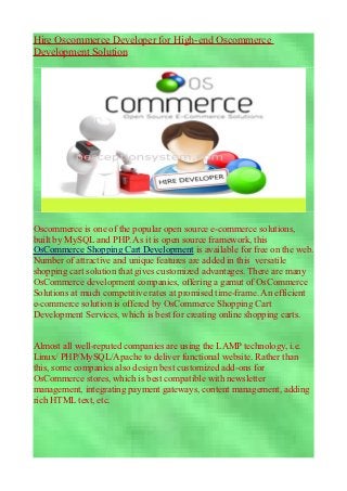 Hire Oscommerce Developer for High-end Oscommerce
Development Solution




Oscommerce is one of the popular open source e-commerce solutions,
built by MySQL and PHP. As it is open source framework, this
OsCommerce Shopping Cart Development is available for free on the web.
Number of attractive and unique features are added in this versatile
shopping cart solution that gives customized advantages. There are many
OsCommerce development companies, offering a gamut of OsCommerce
Solutions at much competitive rates at promised time-frame. An efficient
e-commerce solution is offered by OsCommerce Shopping Cart
Development Services, which is best for creating online shopping carts.


Almost all well-reputed companies are using the LAMP technology, i.e.
Linux/ PHP/MySQL/Apache to deliver functional website. Rather than
this, some companies also design best customized add-ons for
OsCommerce stores, which is best compatible with newsletter
management, integrating payment gateways, content management, adding
rich HTML text, etc.
 