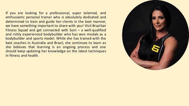 If you are looking for a professional, super talented, and
enthusiastic personal trainer who is absolutely dedicated and
determined to train and guide her clients in the best manner,
we have something important to share with you! Visit Brazilian
Fitness Squad and get connected with Soni – a well-qualified
and richly experienced bodybuilder who has won medals as a
bodybuilder and sports model. While she has trained with the
best coaches in Australia and Brazil, she continues to learn as
she believes that learning is an ongoing process and one
should keep updating her knowledge on the latest techniques
in fitness and health.
 