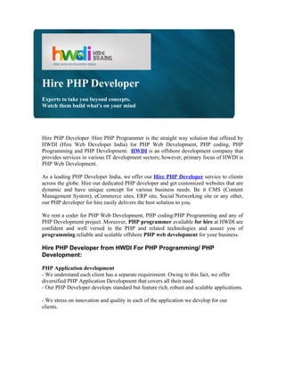 Hire PHP Developer
Experts to take you beyond concepts.
Watch them build what's on your mind




Hire PHP Developer /Hire PHP Programmer is the straight way solution that offered by
HWDI (Hire Web Developer India) for PHP Web Development, PHP coding, PHP
Programming and PHP Development. HWDI is an offshore development company that
provides services in various IT development sectors; however, primary focus of HWDI is
PHP Web Development.

As a leading PHP Developer India, we offer our Hire PHP Developer service to clients
across the globe. Hire our dedicated PHP developer and get customized websites that are
dynamic and have unique concept for various business needs. Be it CMS (Content
Management System), eCommerce sites, ERP site, Social Networking site or any other,
our PHP developer for hire easily delivers the best solution to you.

We rent a coder for PHP Web Development, PHP coding/PHP Programming and any of
PHP Development project. Moreover, PHP programmer available for hire at HWDI are
confident and well versed in the PHP and related technologies and assure you of
programming reliable and scalable offshore PHP web development for your business.

Hire PHP Developer from HWDI For PHP Programming/ PHP
Development:

PHP Application development
- We understand each client has a separate requirement. Owing to this fact, we offer
diversified PHP Application Development that covers all their need.
- Our PHP Developer develops standard but feature rich, robust and scalable applications.

- We stress on innovation and quality in each of the application we develop for our
clients.
 