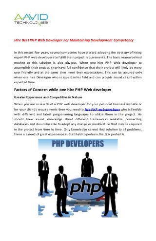 Hire Best PHP Web Developer For Maintaining Development Competency


In this recent few years, several companies have started adopting the strategy of hiring
expert PHP web developers to fulfill their project requirements. The basic reason behind
moving to this solution is also obvious. When one hire PHP Web developer to
accomplish their project, they have full confidence that their project will likely be more
user friendly and at the same time meet their expectations. This can be assured only
when one hire Developer who is expert in his field and can provide sound result within
expected time.

Factors of Concern while one hire PHP Web developer
Greater Experience and Competitive in Nature
When you are in search of a PHP web developer for your personal business website or
for your client’s requirements then you need to hire PHP web developer who is flexible
with different and latest programming languages to utilize them in the project. He
should have sound knowledge about different frameworks available, connecting
databases and should be able to adopt any change or modification that may be required
in the project from time to time. Only knowledge cannot find solution to all problems,
there is a need of great experience in that field to perform the task perfectly.
 
