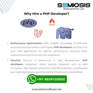 Why Hire a PHP Developer?
• Performance Optimization: With in-depth knowledge of PHP best
practices and optimization techniques, PHP developers can fine-tune
your web applications for optimal performance, ensuring faster
loading times and enhanced user experience.
• Security: Security is paramount in web development. PHP
developers implement robust security measures, such as data
encryption, SQL injection prevention, and XSS protection, to safeguard
your web applications against potential threats and vulnerabilities.
 