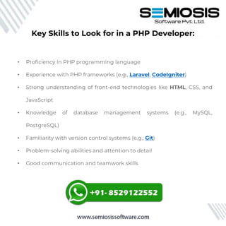 Key Skills to Look for in a PHP Developer:
• Proficiency in PHP programming language
• Experience with PHP frameworks (e.g., Laravel, CodeIgniter)
• Strong understanding of front-end technologies like HTML, CSS, and
JavaScript
• Knowledge of database management systems (e.g., MySQL,
PostgreSQL)
• Familiarity with version control systems (e.g., Git)
• Problem-solving abilities and attention to detail
• Good communication and teamwork skills
 