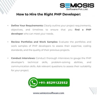 How to Hire the Right PHP Developer:
• Define Your Requirements: Clearly outline your project requirements,
objectives, and timelines to ensure that you find a PHP
developer who can meet your needs.
• Review Portfolios and Work Samples: Evaluate the portfolios and
work samples of PHP developers to assess their expertise, coding
standards, and the quality of their previous projects.
• Conduct Interviews: Conduct thorough interviews to gauge the PHP
developer’s technical skills, problem-solving abilities, and
communication skills. Ask relevant questions to assess their suitability
for your project.
 