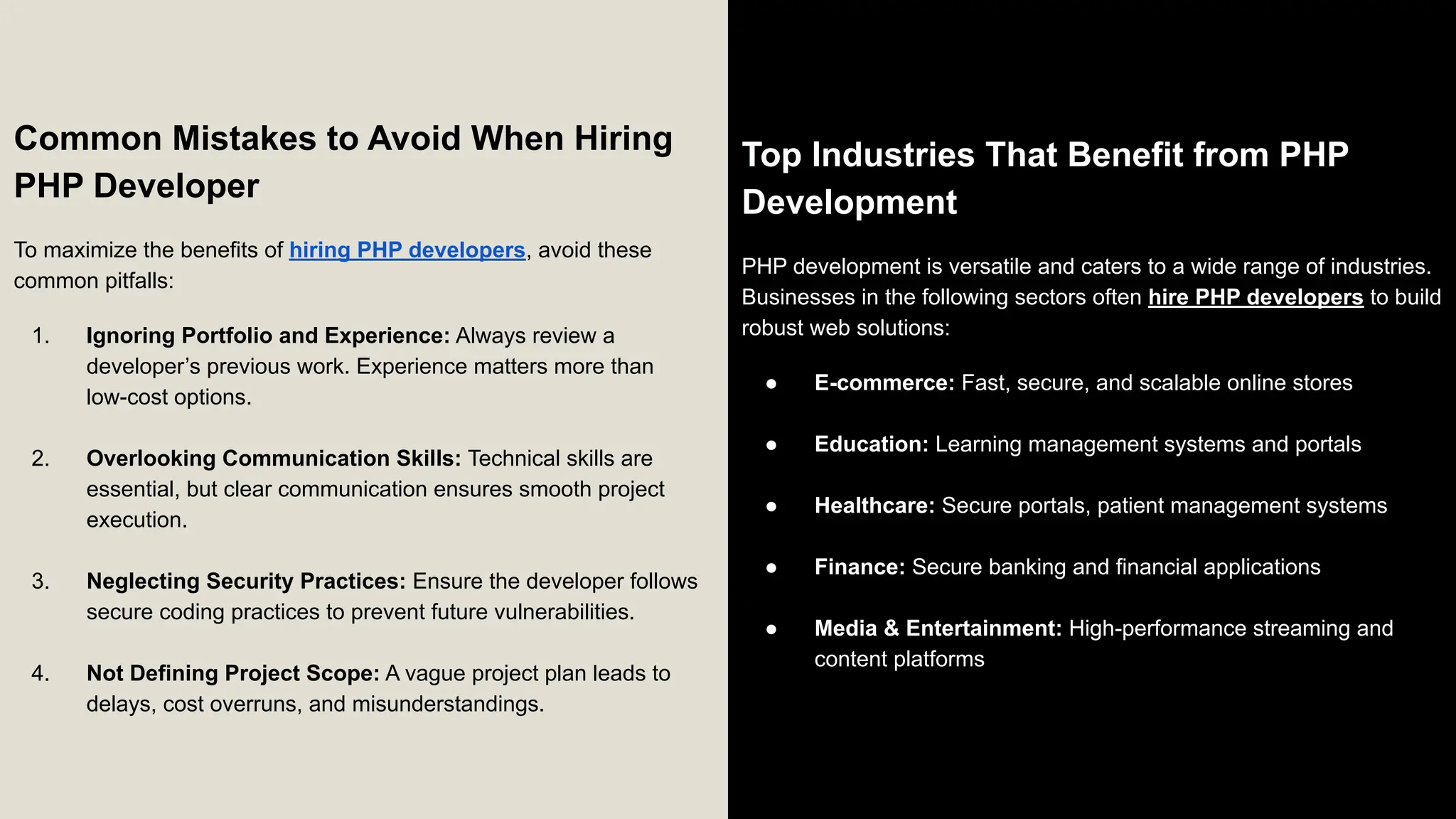 Common Mistakes to Avoid When Hiring PHP Developer To maximize the benefits of hiring PHP developers, avoid these common pitfalls: 1. Ignoring Portfolio and Experience: Always review a developer’s previous work. Experience matters more than low-cost options. 2. Overlooking Communication Skills: Technical skills are essential, but clear communication ensures smooth project execution. 3. Neglecting Security Practices: Ensure the developer follows secure coding practices to prevent future vulnerabilities. 4. Not Defining Project Scope: A vague project plan leads to delays, cost overruns, and misunderstandings. Top Industries That Benefit from PHP Development PHP development is versatile and caters to a wide range of industries. Businesses in the following sectors often hire PHP developers to build robust web solutions: ● E-commerce: Fast, secure, and scalable online stores ● Education: Learning management systems and portals ● Healthcare: Secure portals, patient management systems ● Finance: Secure banking and financial applications ● Media & Entertainment: High-performance streaming and content platforms 