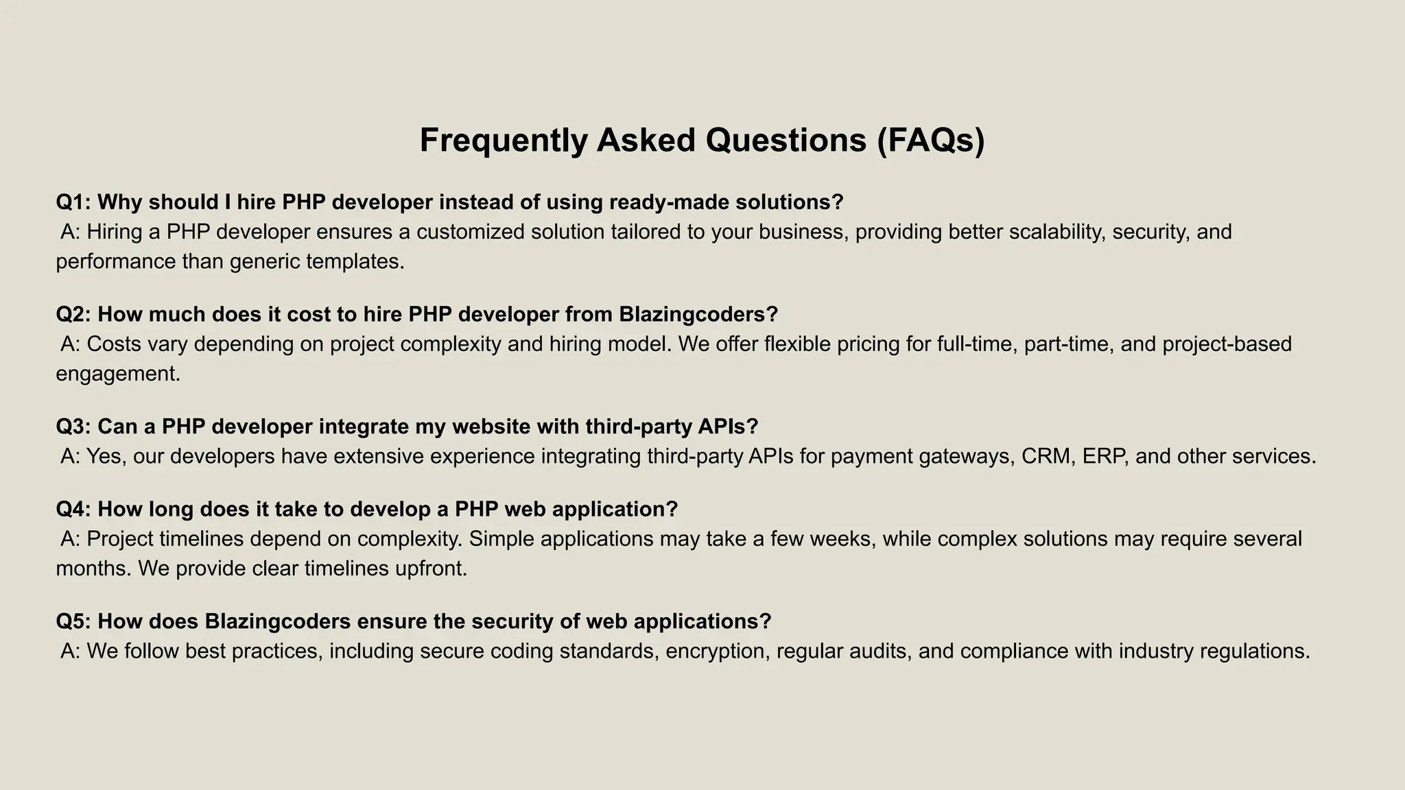 Frequently Asked Questions (FAQs) Q1: Why should I hire PHP developer instead of using ready-made solutions? A: Hiring a PHP developer ensures a customized solution tailored to your business, providing better scalability, security, and performance than generic templates. Q2: How much does it cost to hire PHP developer from Blazingcoders? A: Costs vary depending on project complexity and hiring model. We offer flexible pricing for full-time, part-time, and project-based engagement. Q3: Can a PHP developer integrate my website with third-party APIs? A: Yes, our developers have extensive experience integrating third-party APIs for payment gateways, CRM, ERP, and other services. Q4: How long does it take to develop a PHP web application? A: Project timelines depend on complexity. Simple applications may take a few weeks, while complex solutions may require several months. We provide clear timelines upfront. Q5: How does Blazingcoders ensure the security of web applications? A: We follow best practices, including secure coding standards, encryption, regular audits, and compliance with industry regulations. 