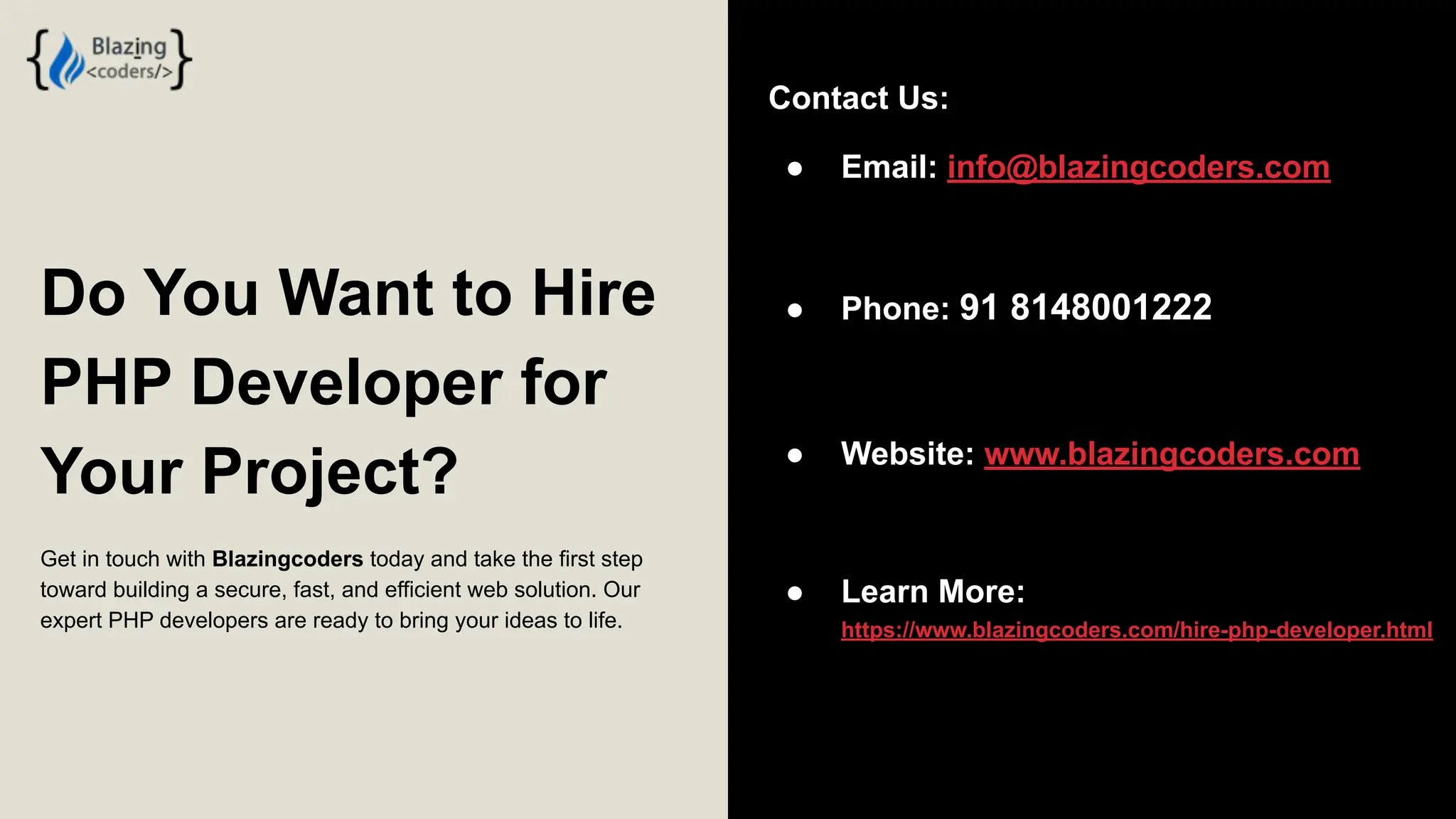 Do You Want to Hire PHP Developer for Your Project? Get in touch with Blazingcoders today and take the first step toward building a secure, fast, and efficient web solution. Our expert PHP developers are ready to bring your ideas to life. Contact Us: ● Email: info@blazingcoders.com ● Phone: 91 8148001222 ● Website: www.blazingcoders.com ● Learn More: https://www.blazingcoders.com/hire-php-developer.html 