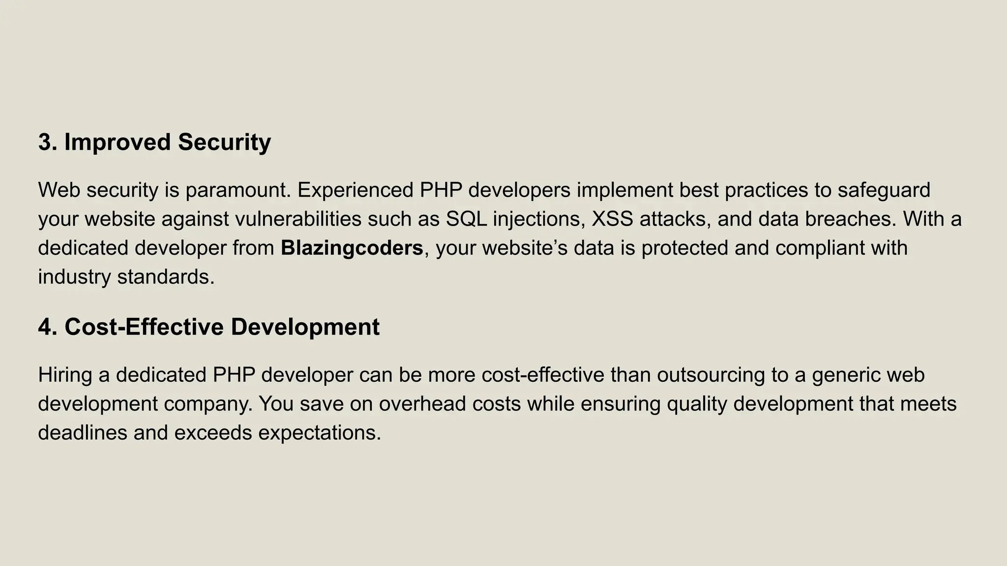 3. Improved Security Web security is paramount. Experienced PHP developers implement best practices to safeguard your website against vulnerabilities such as SQL injections, XSS attacks, and data breaches. With a dedicated developer from Blazingcoders, your website’s data is protected and compliant with industry standards. 4. Cost-Effective Development Hiring a dedicated PHP developer can be more cost-effective than outsourcing to a generic web development company. You save on overhead costs while ensuring quality development that meets deadlines and exceeds expectations. 