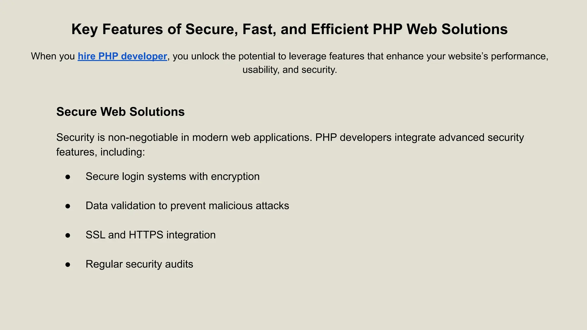 Key Features of Secure, Fast, and Efficient PHP Web Solutions When you hire PHP developer, you unlock the potential to leverage features that enhance your website’s performance, usability, and security. Secure Web Solutions Security is non-negotiable in modern web applications. PHP developers integrate advanced security features, including: ● Secure login systems with encryption ● Data validation to prevent malicious attacks ● SSL and HTTPS integration ● Regular security audits 