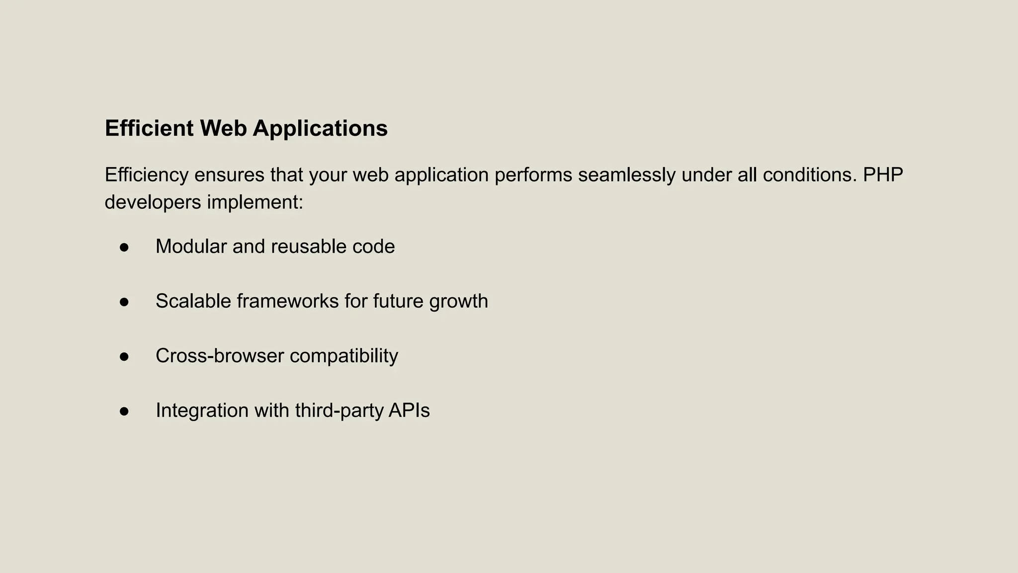 Efficient Web Applications Efficiency ensures that your web application performs seamlessly under all conditions. PHP developers implement: ● Modular and reusable code ● Scalable frameworks for future growth ● Cross-browser compatibility ● Integration with third-party APIs 