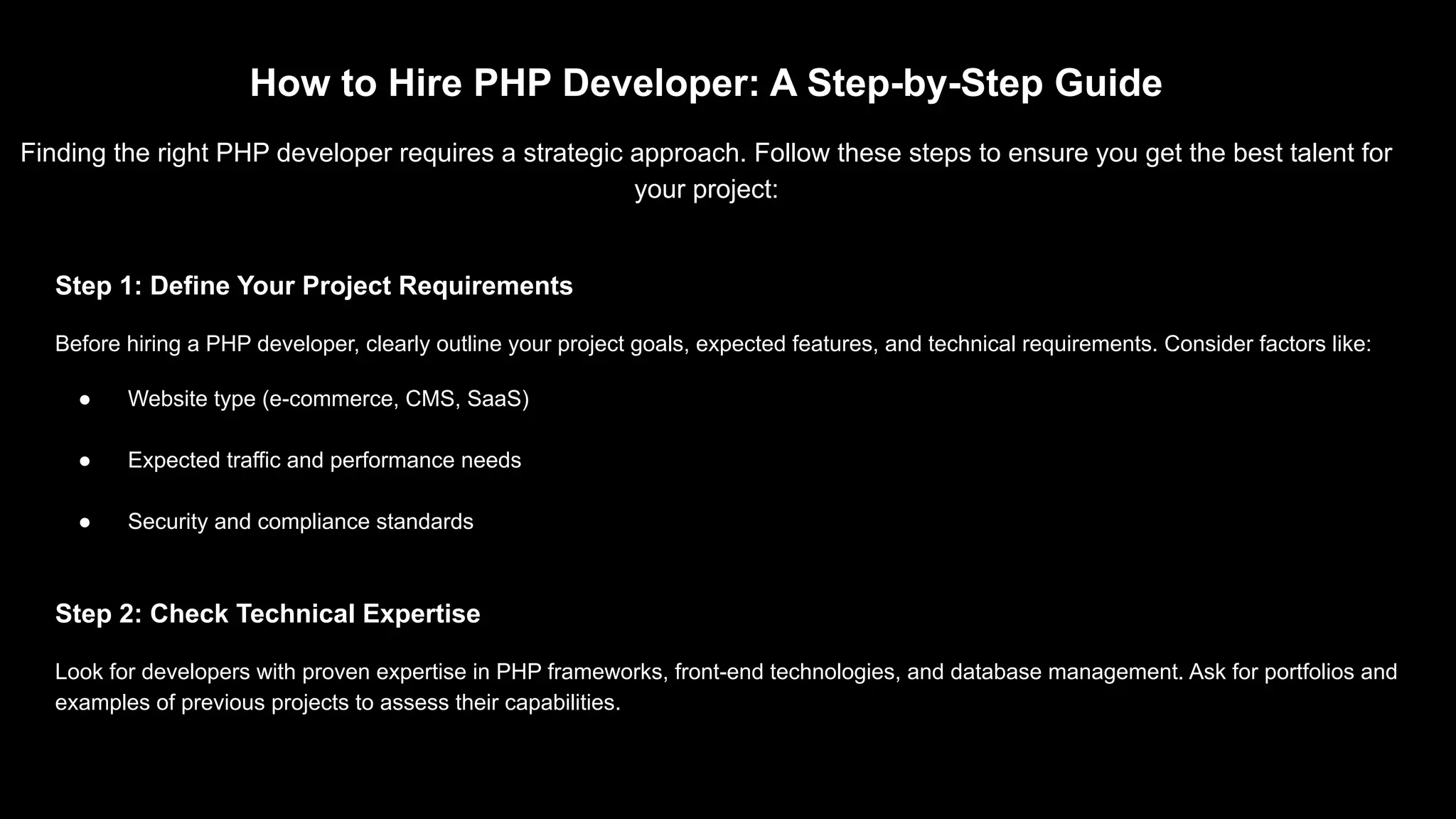 How to Hire PHP Developer: A Step-by-Step Guide Finding the right PHP developer requires a strategic approach. Follow these steps to ensure you get the best talent for your project: Step 1: Define Your Project Requirements Before hiring a PHP developer, clearly outline your project goals, expected features, and technical requirements. Consider factors like: ● Website type (e-commerce, CMS, SaaS) ● Expected traffic and performance needs ● Security and compliance standards Step 2: Check Technical Expertise Look for developers with proven expertise in PHP frameworks, front-end technologies, and database management. Ask for portfolios and examples of previous projects to assess their capabilities. 