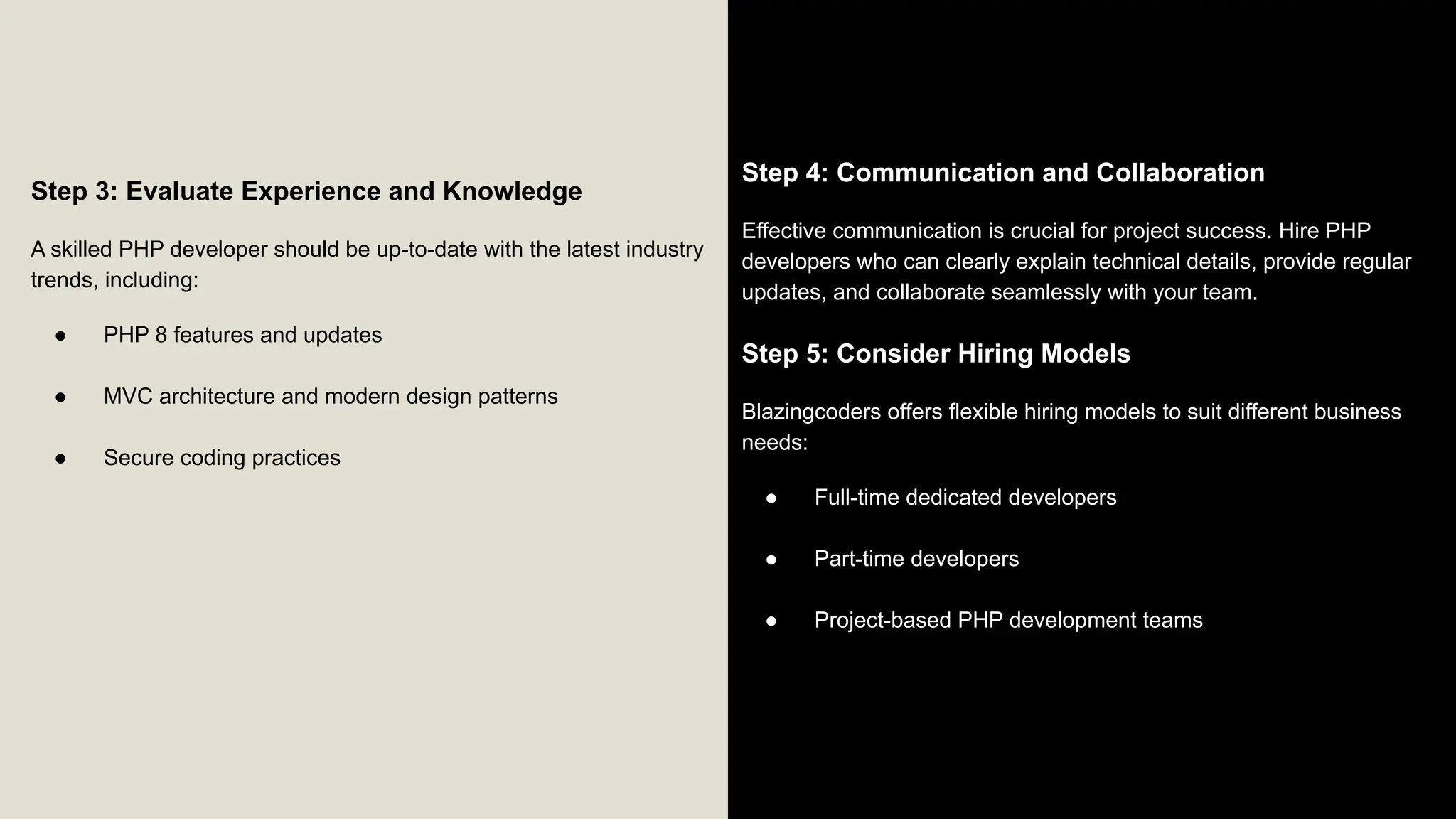 Step 3: Evaluate Experience and Knowledge A skilled PHP developer should be up-to-date with the latest industry trends, including: ● PHP 8 features and updates ● MVC architecture and modern design patterns ● Secure coding practices Step 4: Communication and Collaboration Effective communication is crucial for project success. Hire PHP developers who can clearly explain technical details, provide regular updates, and collaborate seamlessly with your team. Step 5: Consider Hiring Models Blazingcoders offers flexible hiring models to suit different business needs: ● Full-time dedicated developers ● Part-time developers ● Project-based PHP development teams 