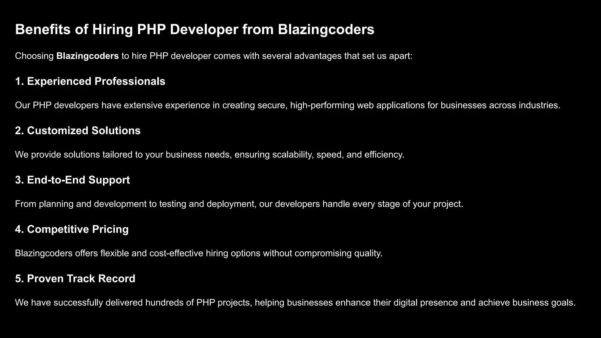 Benefits of Hiring PHP Developer from Blazingcoders Choosing Blazingcoders to hire PHP developer comes with several advantages that set us apart: 1. Experienced Professionals Our PHP developers have extensive experience in creating secure, high-performing web applications for businesses across industries. 2. Customized Solutions We provide solutions tailored to your business needs, ensuring scalability, speed, and efficiency. 3. End-to-End Support From planning and development to testing and deployment, our developers handle every stage of your project. 4. Competitive Pricing Blazingcoders offers flexible and cost-effective hiring options without compromising quality. 5. Proven Track Record We have successfully delivered hundreds of PHP projects, helping businesses enhance their digital presence and achieve business goals. 