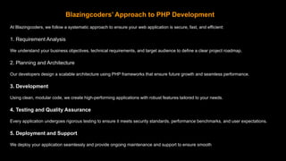 Blazingcoders’ Approach to PHP Development
At Blazingcoders, we follow a systematic approach to ensure your web application is secure, fast, and efficient:
1. Requirement Analysis
We understand your business objectives, technical requirements, and target audience to define a clear project roadmap.
2. Planning and Architecture
Our developers design a scalable architecture using PHP frameworks that ensure future growth and seamless performance.
3. Development
Using clean, modular code, we create high-performing applications with robust features tailored to your needs.
4. Testing and Quality Assurance
Every application undergoes rigorous testing to ensure it meets security standards, performance benchmarks, and user expectations.
5. Deployment and Support
We deploy your application seamlessly and provide ongoing maintenance and support to ensure smooth operation.
 