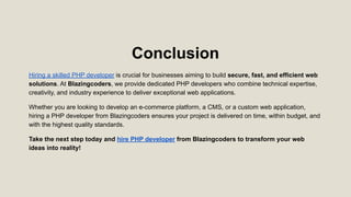 Conclusion
Hiring a skilled PHP developer is crucial for businesses aiming to build secure, fast, and efficient web
solutions. At Blazingcoders, we provide dedicated PHP developers who combine technical expertise,
creativity, and industry experience to deliver exceptional web applications.
Whether you are looking to develop an e-commerce platform, a CMS, or a custom web application,
hiring a PHP developer from Blazingcoders ensures your project is delivered on time, within budget, and
with the highest quality standards.
Take the next step today and hire PHP developer from Blazingcoders to transform your web
ideas into reality!
 