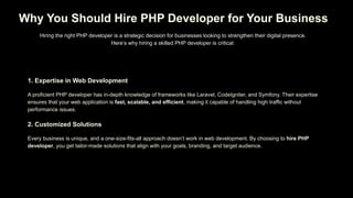 Why You Should Hire PHP Developer for Your Business
Hiring the right PHP developer is a strategic decision for businesses looking to strengthen their digital presence.
Here’s why hiring a skilled PHP developer is critical:
1. Expertise in Web Development
A proficient PHP developer has in-depth knowledge of frameworks like Laravel, CodeIgniter, and Symfony. Their expertise
ensures that your web application is fast, scalable, and efficient, making it capable of handling high traffic without
performance issues.
2. Customized Solutions
Every business is unique, and a one-size-fits-all approach doesn’t work in web development. By choosing to hire PHP
developer, you get tailor-made solutions that align with your goals, branding, and target audience.
 
