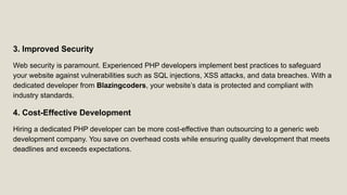 3. Improved Security
Web security is paramount. Experienced PHP developers implement best practices to safeguard
your website against vulnerabilities such as SQL injections, XSS attacks, and data breaches. With a
dedicated developer from Blazingcoders, your website’s data is protected and compliant with
industry standards.
4. Cost-Effective Development
Hiring a dedicated PHP developer can be more cost-effective than outsourcing to a generic web
development company. You save on overhead costs while ensuring quality development that meets
deadlines and exceeds expectations.
 