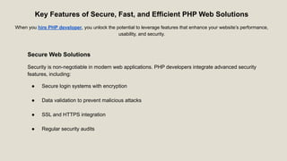 Key Features of Secure, Fast, and Efficient PHP Web Solutions
When you hire PHP developer, you unlock the potential to leverage features that enhance your website’s performance,
usability, and security.
Secure Web Solutions
Security is non-negotiable in modern web applications. PHP developers integrate advanced security
features, including:
● Secure login systems with encryption
● Data validation to prevent malicious attacks
● SSL and HTTPS integration
● Regular security audits
 