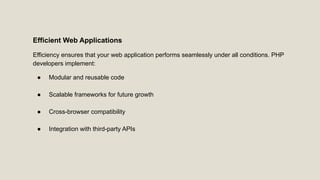 Efficient Web Applications
Efficiency ensures that your web application performs seamlessly under all conditions. PHP
developers implement:
● Modular and reusable code
● Scalable frameworks for future growth
● Cross-browser compatibility
● Integration with third-party APIs
 