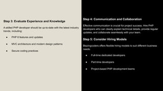 Step 3: Evaluate Experience and Knowledge
A skilled PHP developer should be up-to-date with the latest industry
trends, including:
● PHP 8 features and updates
● MVC architecture and modern design patterns
● Secure coding practices
Step 4: Communication and Collaboration
Effective communication is crucial for project success. Hire PHP
developers who can clearly explain technical details, provide regular
updates, and collaborate seamlessly with your team.
Step 5: Consider Hiring Models
Blazingcoders offers flexible hiring models to suit different business
needs:
● Full-time dedicated developers
● Part-time developers
● Project-based PHP development teams
 