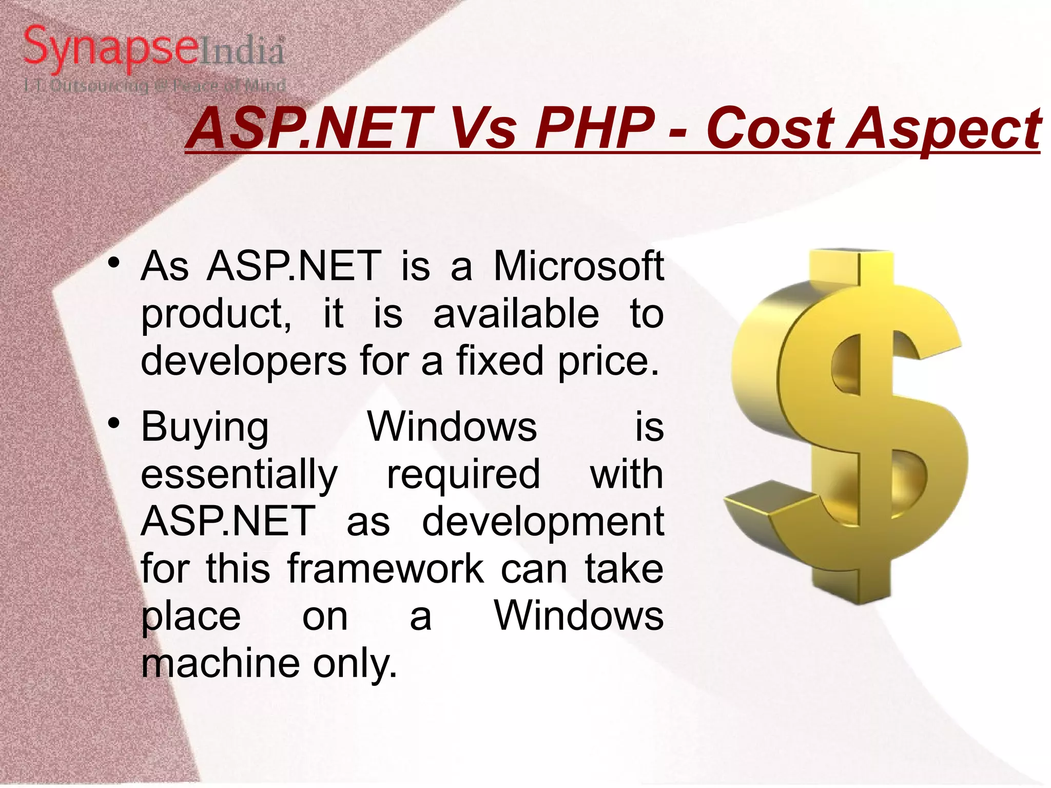 ASP.NET Vs PHP - Cost Aspect  As ASP.NET is a Microsoft product, it is available to developers for a fixed price.  Buying Windows is essentially required with ASP.NET as development for this framework can take place on a Windows machine only. 