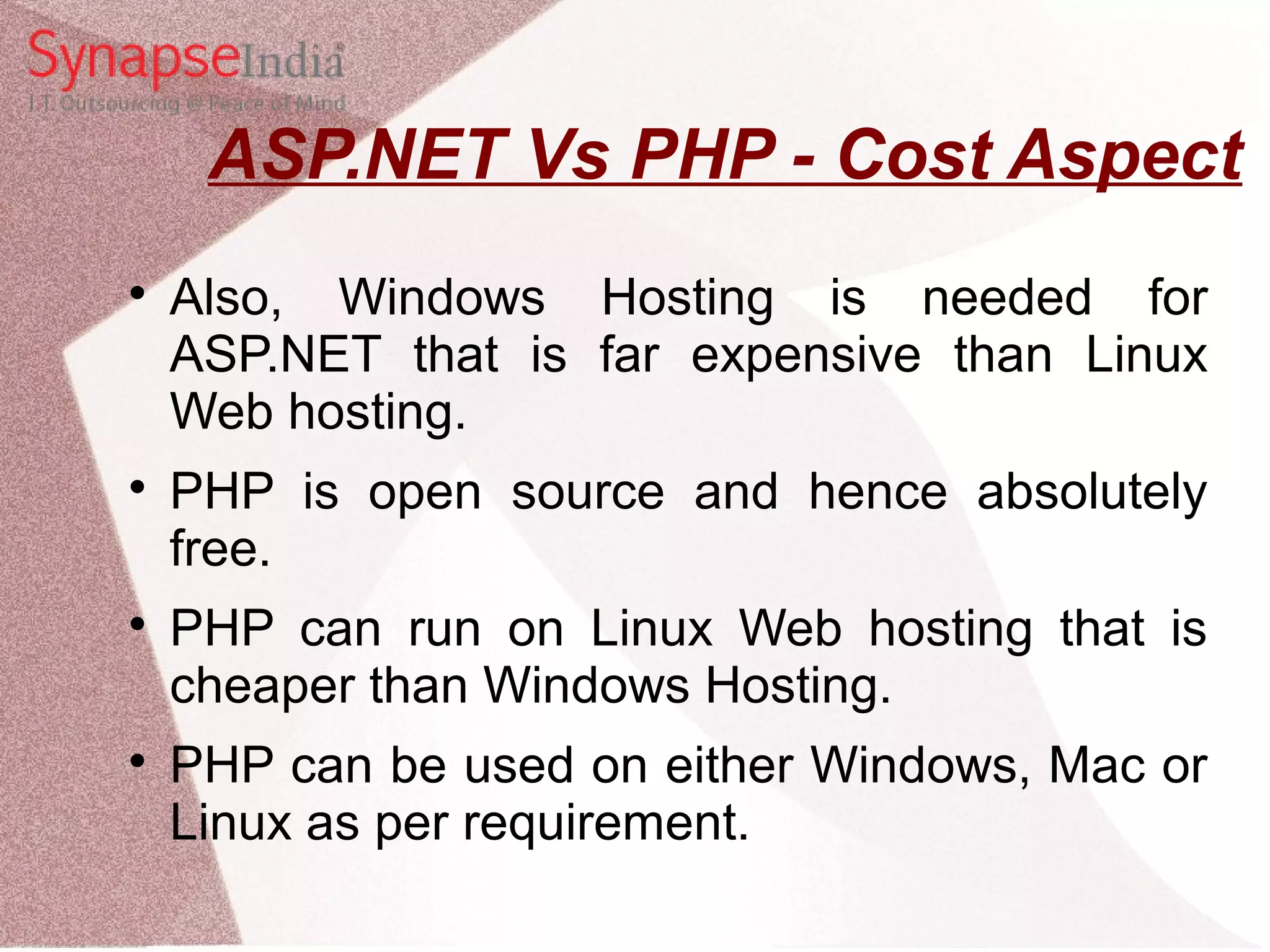 ASP.NET Vs PHP - Cost Aspect  Also, Windows Hosting is needed for ASP.NET that is far expensive than Linux Web hosting.  PHP is open source and hence absolutely free.  PHP can run on Linux Web hosting that is cheaper than Windows Hosting.  PHP can be used on either Windows, Mac or Linux as per requirement. 