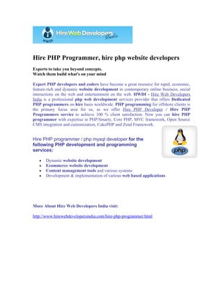 Hire PHP Programmer, hire php website developers
Experts to take you beyond concepts.
Watch them build what's on your mind

Expert PHP developers and coders have become a great resource for rapid, economic,
feature-rich and dynamic website development in contemporary online business, social
interactions on the web and entertainment on the web. HWDI - Hire Web Developers
India is a professional php web development services provider that offers Dedicated
PHP programmers on hire basis worldwide. PHP programming for offshore clients is
the primary focus area for us, as we offer Hire PHP Developer / Hire PHP
Programmers service to achieve 100 % client satisfaction. Now you can hire PHP
programmer with expertise in PHP/Smarty, Core PHP, MVC framework, Open Source
CMS integration and customization, CakePHP and Zend Framework.


Hire PHP programmer / php mysql developer for the
following PHP development and programming
services:

   •   Dynamic website development
   •   Ecommerce website development
   •   Content management tools and various systems
   •   Development & implementation of various web based applications




More About Hire Web Developers India visit:

http://www.hirewebdevelopersindia.com/hire-php-programmer.html
 