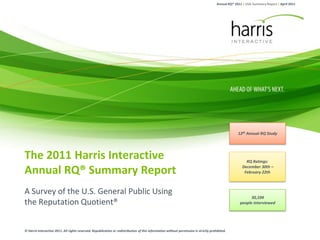Annual RQ® 2011 | USA Summary Report | April 2011




                                                                                                                                                    12th Annual RQ Study




The 2011 Harris Interactive                                                                                                                             RQ Ratings:

Annual RQ® Summary Report                                                                                                                             December 30th –
                                                                                                                                                       February 22th



A Survey of the U.S. General Public Using
                                                                                                                                                           30,104
the Reputation Quotient®                                                                                                                             people interviewed




© Harris Interactive 2011. All rights reserved. Republication or redistribution of this information without permission is strictly prohibited.
 