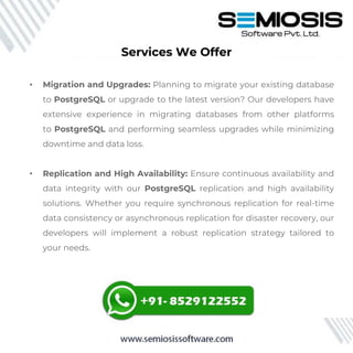 Services We Offer
• Migration and Upgrades: Planning to migrate your existing database
to PostgreSQL or upgrade to the latest version? Our developers have
extensive experience in migrating databases from other platforms
to PostgreSQL and performing seamless upgrades while minimizing
downtime and data loss.
• Replication and High Availability: Ensure continuous availability and
data integrity with our PostgreSQL replication and high availability
solutions. Whether you require synchronous replication for real-time
data consistency or asynchronous replication for disaster recovery, our
developers will implement a robust replication strategy tailored to
your needs.
 