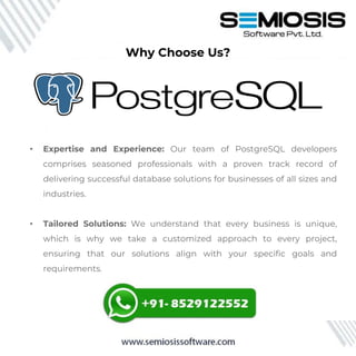 Why Choose Us?
• Expertise and Experience: Our team of PostgreSQL developers
comprises seasoned professionals with a proven track record of
delivering successful database solutions for businesses of all sizes and
industries.
• Tailored Solutions: We understand that every business is unique,
which is why we take a customized approach to every project,
ensuring that our solutions align with your specific goals and
requirements.
 
