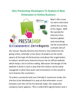 Hire Prestashop Developers To Explore A New
Dimension In Online Business
Man’s life is now
no more restricted
within the vicinity
of his region. With
the wonderful
internet it has
become global
and everything
can be accessed at
a simple click of
the mouse. Equally business has found a new dimension by
going online, whereby a lion share of people can be made
aware of the type of the business and about the organization.
In today’s world every business house has its official website
which helps a lot in online trading. Moreover the design of the
website is done in such a way that the visitors can be easily
navigated to what they want and innovations in this would in
turn impress the customers.
To make a successful and user friendly E-commerce trade, the
site has to be developed in a way so that whenever a user
browses over the net for his desired trade, the respective
company name appears. This is called SEO segmentation and is
 
