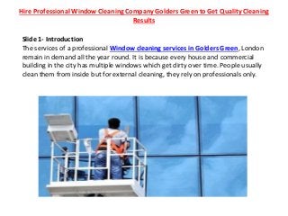 Hire Professional Window Cleaning Company Golders Green to Get Quality Cleaning
Results
Slide 1- Introduction
The services of a professional Window cleaning services in Golders Green, London
remain in demand all the year round. It is because every house and commercial
building in the city has multiple windows which get dirty over time. People usually
clean them from inside but for external cleaning, they rely on professionals only.
 