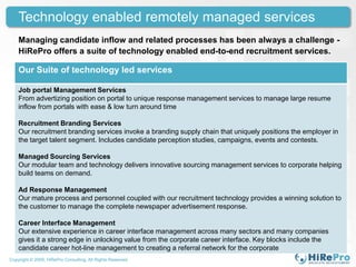 Technology enabled remotely managed services
    Managing candidate inflow and related processes has been always a challenge -
    HiRePro offers a suite of technology enabled end-to-end recruitment services.

    Our Suite of technology led services

    Job portal Management Services
    From advertizing position on portal to unique response management services to manage large resume
    inflow from portals with ease & low turn around time

    Recruitment Branding Services
    Our recruitment branding services invoke a branding supply chain that uniquely positions the employer in
    the target talent segment. Includes candidate perception studies, campaigns, events and contests.

    Managed Sourcing Services
    Our modular team and technology delivers innovative sourcing management services to corporate helping
    build teams on demand.

    Ad Response Management
    Our mature process and personnel coupled with our recruitment technology provides a winning solution to
    the customer to manage the complete newspaper advertisement response.

    Career Interface Management
    Our extensive experience in career interface management across many sectors and many companies
    gives it a strong edge in unlocking value from the corporate career interface. Key blocks include the
    candidate career hot-line management to creating a referral network for the corporate
Copyright © 2009, HiRePro Consulting. All Rights Reserved.
 