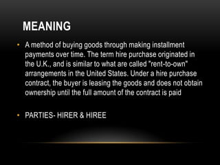 MEANING
• A method of buying goods through making installment
  payments over time. The term hire purchase originated in
  the U.K., and is similar to what are called "rent-to-own"
  arrangements in the United States. Under a hire purchase
  contract, the buyer is leasing the goods and does not obtain
  ownership until the full amount of the contract is paid

• PARTIES- HIRER & HIREE
 